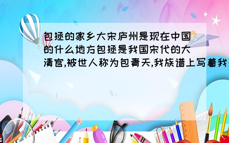 包拯的家乡大宋庐州是现在中国的什么地方包拯是我国宋代的大清官,被世人称为包青天,我族谱上写着我是他第300多代,很想知道他老家是哪的,目前只知道大宋庐州 并不知道庐州是中国现在