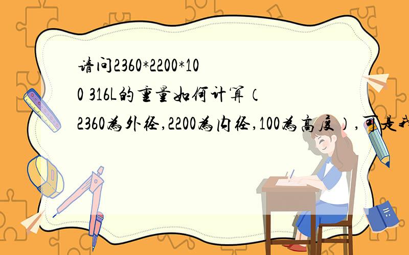 请问2360*2200*100 316L的重量如何计算（2360为外径,2200为内径,100为高度）,可是我算出来跟供应商给的重量相差很大，请问谁知道如何放余量呢？