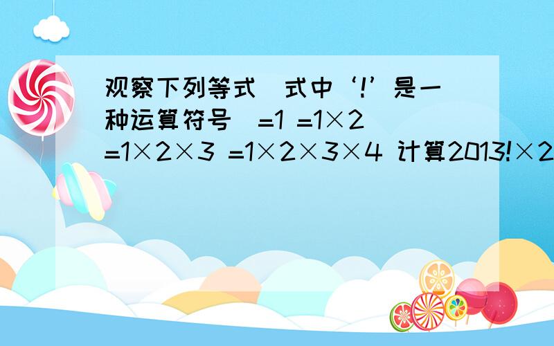 观察下列等式（式中‘!’是一种运算符号）=1 =1×2 =1×2×3 =1×2×3×4 计算2013!×2012!分之1 这是我作业,明天要交了 求你们了