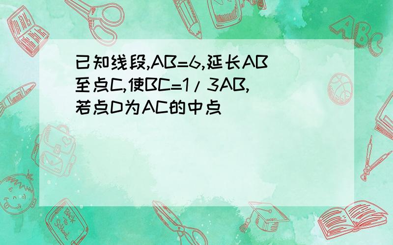 已知线段,AB=6,延长AB至点C,使BC=1/3AB,若点D为AC的中点