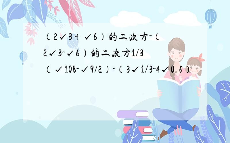 （2√3+√6）的二次方-（2√3-√6）的二次方1/3（√108-√9/2）-（3√1/3-4√0.5）