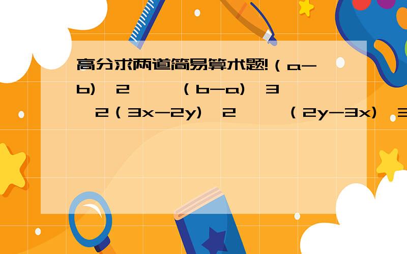 高分求两道简易算术题!（a-b)^2 ×【（b-a)^3】2（3x-2y)^2  × （2y-3x)^3（a+b)^2  × （-a-b)^2  × (b+a)^3大家可以挑几道题做  但是可以给我过程吗 我给你们分哦 谢谢呢!