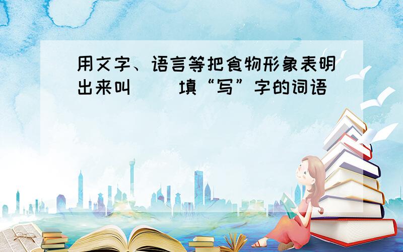 用文字、语言等把食物形象表明出来叫（） 填“写”字的词语