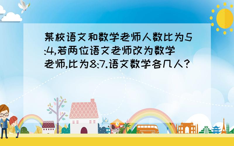 某校语文和数学老师人数比为5:4,若两位语文老师改为数学老师,比为8:7.语文数学各几人?