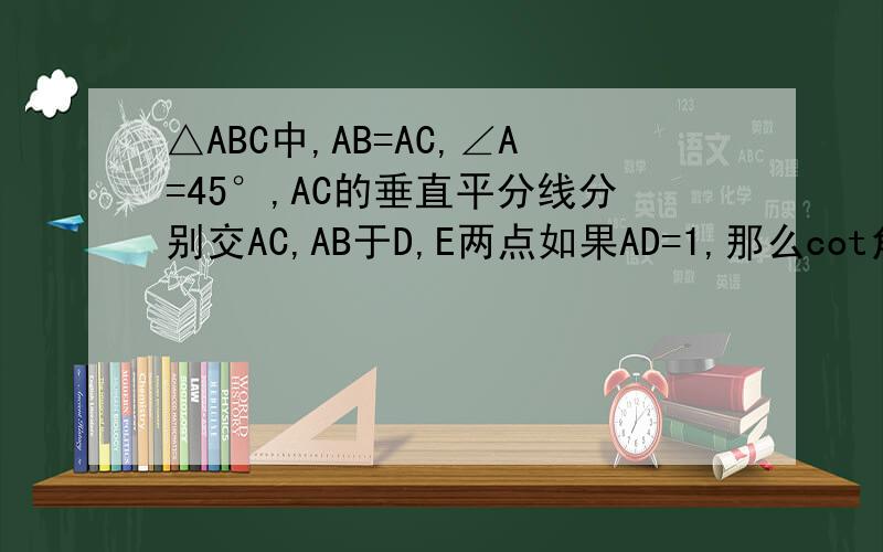 △ABC中,AB=AC,∠A=45°,AC的垂直平分线分别交AC,AB于D,E两点如果AD=1,那么cot角BCD=?