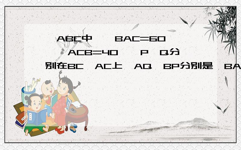 △ABC中,∠BAC=60°,∠ACB=40°,P、Q分别在BC、AC上,AQ、BP分别是∠BAC、∠ABC的角平分线,证BQ+AB=AP+BP不好意思,应该是AP、BQ分别是∠BAC、∠ABC的角平分线