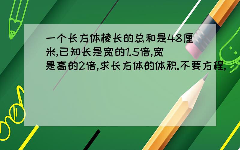 一个长方体棱长的总和是48厘米,已知长是宽的1.5倍,宽是高的2倍,求长方体的体积.不要方程,