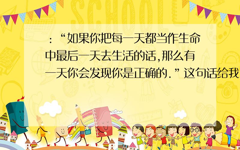 ：“如果你把每一天都当作生命中最后一天去生活的话,那么有一天你会发现你是正确的.”这句话给我留下了