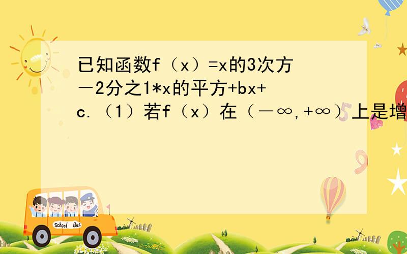 已知函数f（x）=x的3次方－2分之1*x的平方+bx+c.（1）若f（x）在（－∞,+∞）上是增函...已知函数f（x）=x的3次方－2分之1*x的平方+bx+c.（1）若f（x）在（－∞,+∞）上是增函数,求b的取值范围.（