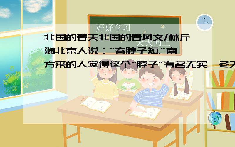 北国的春天北国的春风文/林斤澜北京人说：“春脖子短.”南方来的人觉得这个“脖子”有名无实,冬天刚刚过去,夏天就来到眼前了.最激烈的意见是：“哪里有什么春天,只见起风、起风,成天