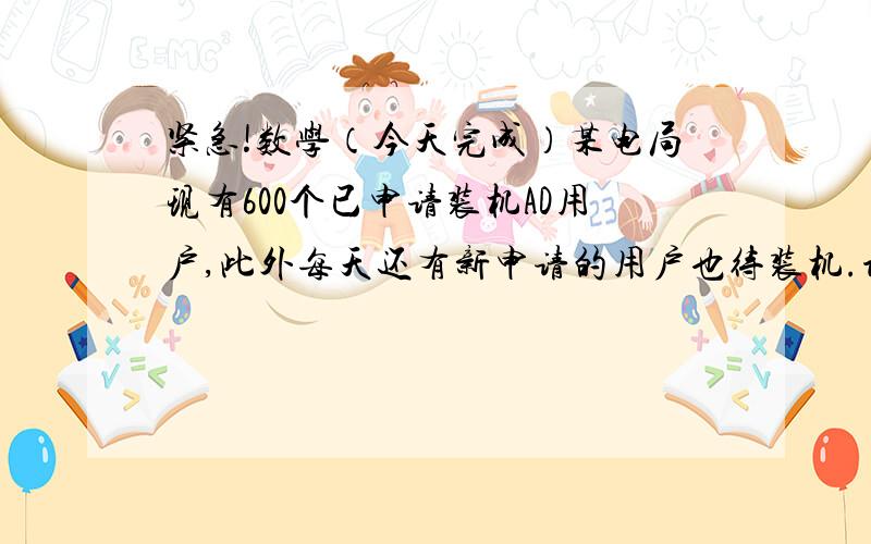 紧急!数学（今天完成）某电局现有600个已申请装机AD用户,此外每天还有新申请的用户也待装机.设每天新申请装机的用户数量相同,每个安装小组每天装机的数量也相同.若安排3个安装小组,则6