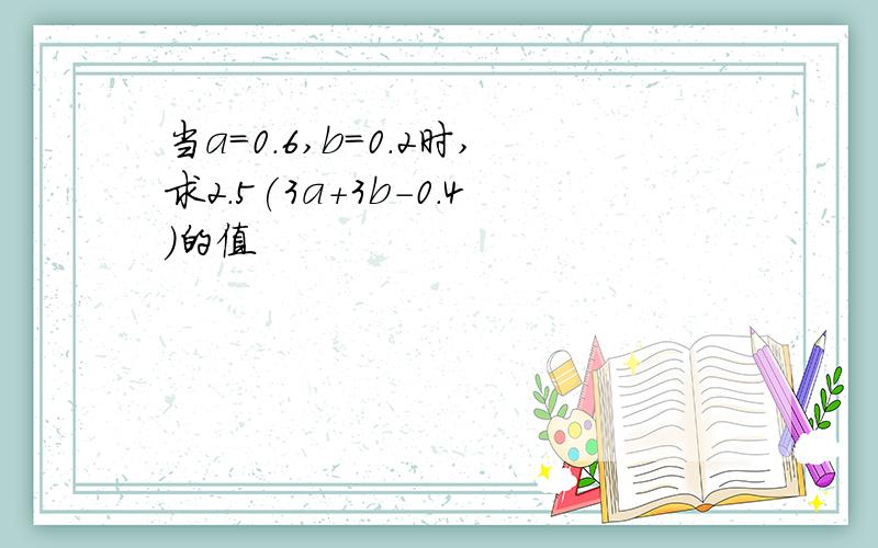 当a=0.6,b=0.2时,求2.5(3a+3b-0.4)的值