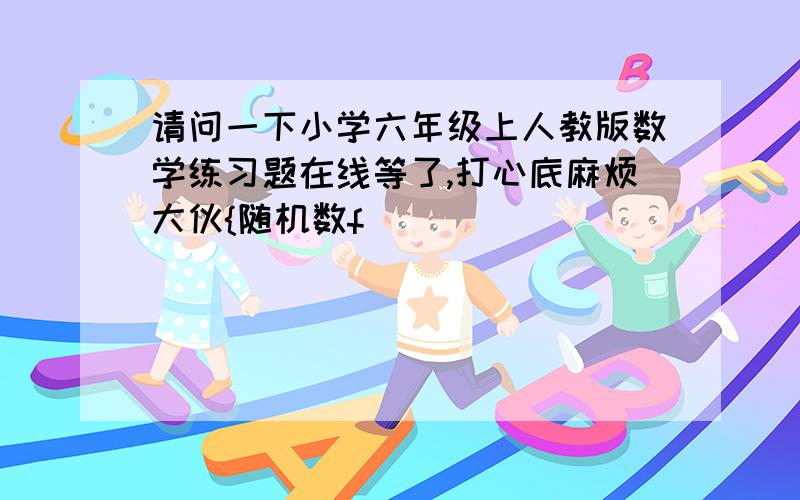 请问一下小学六年级上人教版数学练习题在线等了,打心底麻烦大伙{随机数f