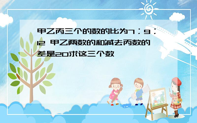 甲乙丙三个的数的比为7；9；12 甲乙两数的和减去丙数的差是20求这三个数