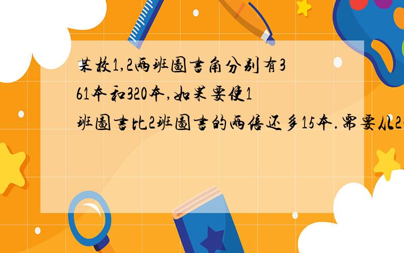 某校1,2两班图书角分别有361本和320本,如果要使1班图书比2班图书的两倍还多15本.需要从2班调多少本到1班加上算式