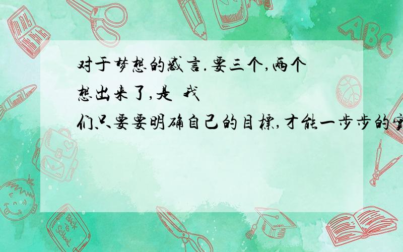 对于梦想的感言.要三个,两个想出来了,是•我们只要要明确自己的目标,才能一步步的实现目标.•如果梦想是遥远的,那么奋斗是捷径.