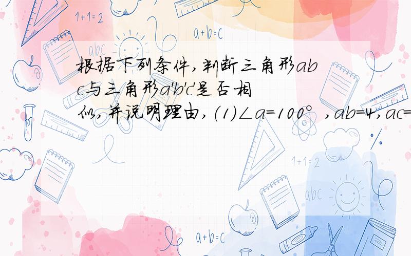 根据下列条件,判断三角形abc与三角形a'b'c'是否相似,并说明理由,（1）∠a=100°,ab=4,ac=6,∠a‘=100°,a'b'=6,a'c'=10（2）ab=3,bc=4,ac=6；a'b'=12,b'c'=16,a'c'=24（3）△abc的个边长分别为6,9,7.5,△a'b'c'的各边长