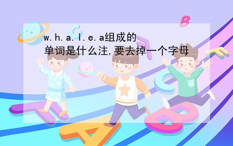 w.h.a.l.e.a组成的单词是什么注,要去掉一个字母