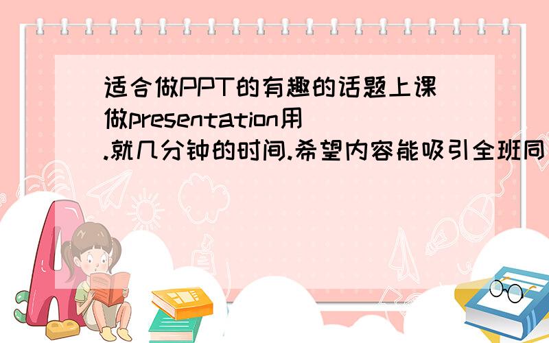 适合做PPT的有趣的话题上课做presentation用.就几分钟的时间.希望内容能吸引全班同学特别的老师的兴趣但是我想不出什么新颖的点子和话题.能有范例最好了