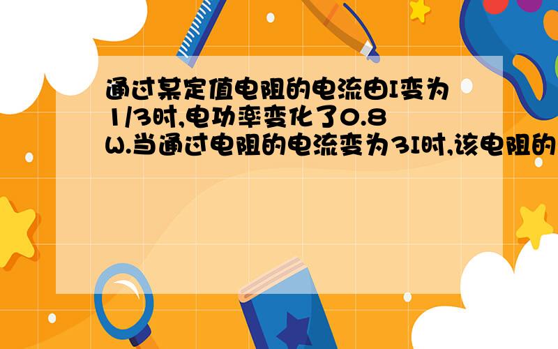 通过某定值电阻的电流由I变为1/3时,电功率变化了0.8W.当通过电阻的电流变为3I时,该电阻的电功率为A 1.6WB 2.4WC 3.6WD 8.1W