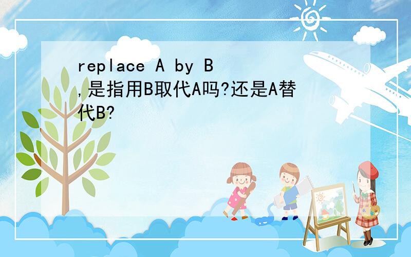 replace A by B,是指用B取代A吗?还是A替代B?