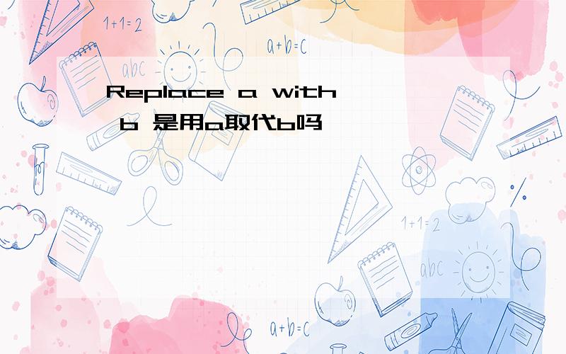 Replace a with b 是用a取代b吗