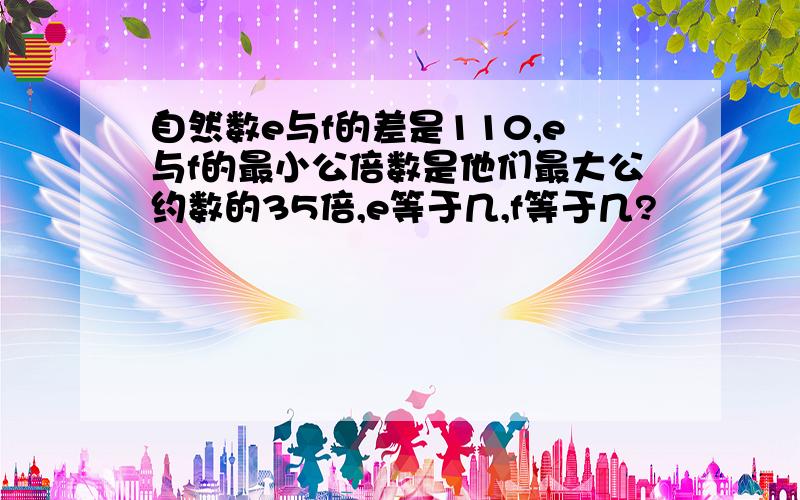 自然数e与f的差是110,e与f的最小公倍数是他们最大公约数的35倍,e等于几,f等于几?