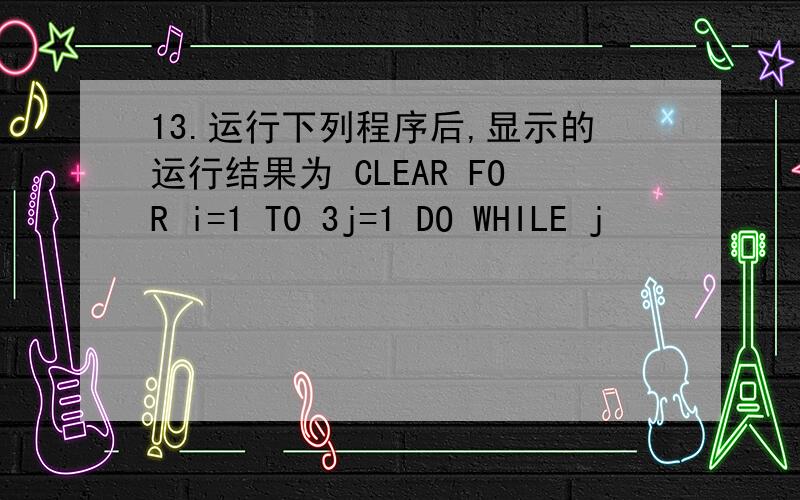 13.运行下列程序后,显示的运行结果为 CLEAR FOR i=1 T0 3j=1 DO WHILE j