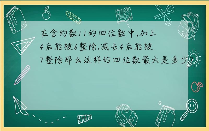 在含约数11的四位数中,加上4后能被6整除,减去4后能被7整除那么这样的四位数最大是多少?