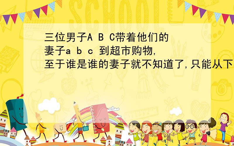 三位男子A B C带着他们的妻子a b c 到超市购物,至于谁是谁的妻子就不知道了,只能从下列条件来推测他们6人,门人花在买商品的钱数正好等于商品数量的平方,而且每位丈夫都比自己的妻子多花