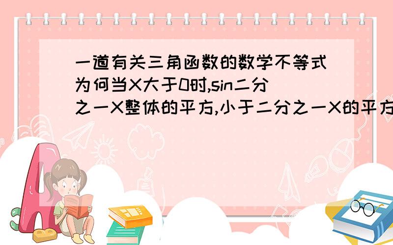 一道有关三角函数的数学不等式为何当X大于0时,sin二分之一X整体的平方,小于二分之一X的平方?注：这是我在做微机分时答案给出的步骤,好象是以结论的形式给出的,但是我想知道到底是怎么