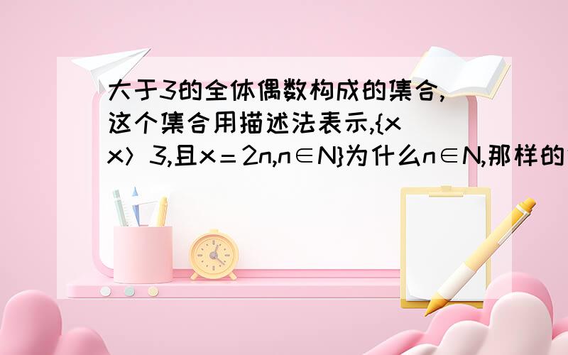 大于3的全体偶数构成的集合,这个集合用描述法表示,{x|x＞3,且x＝2n,n∈N}为什么n∈N,那样的话n=0或者n=1也可以了,不过与题意不符而且为什么n∈N,这么说,只要n是整数就可以了,n∈N+,n∈Z也是正