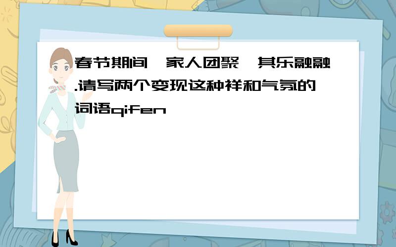 春节期间,家人团聚,其乐融融.请写两个变现这种祥和气氛的词语qifen