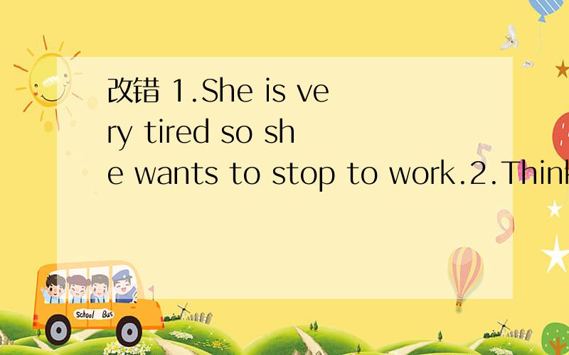 改错 1.She is very tired so she wants to stop to work.2.Think it over and you'll work out the question,I am sure.3.When he got there,he was thirsty ang hunger.4.Our teacher often gives us some advices on how to learn English.