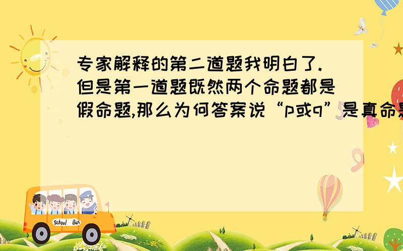 专家解释的第二道题我明白了.但是第一道题既然两个命题都是假命题,那么为何答案说“p或q”是真命题呢,