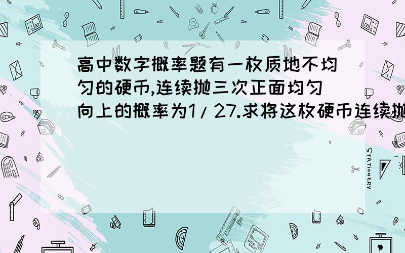 高中数字概率题有一枚质地不均匀的硬币,连续抛三次正面均匀向上的概率为1/27.求将这枚硬币连续抛三次至少一次正面朝上的概率;将这枚硬币连续抛三次后.再将一枚质地均匀的硬币抛一次,