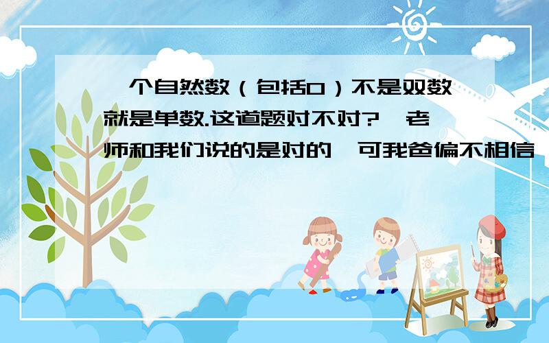 一个自然数（包括0）不是双数就是单数.这道题对不对?、老师和我们说的是对的,可我爸偏不相信,请大侠来帮帮忙!急.理由也要说