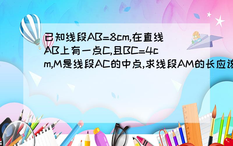 已知线段AB=8cm,在直线AB上有一点C,且BC=4cm,M是线段AC的中点,求线段AM的长应该有两种结果吧