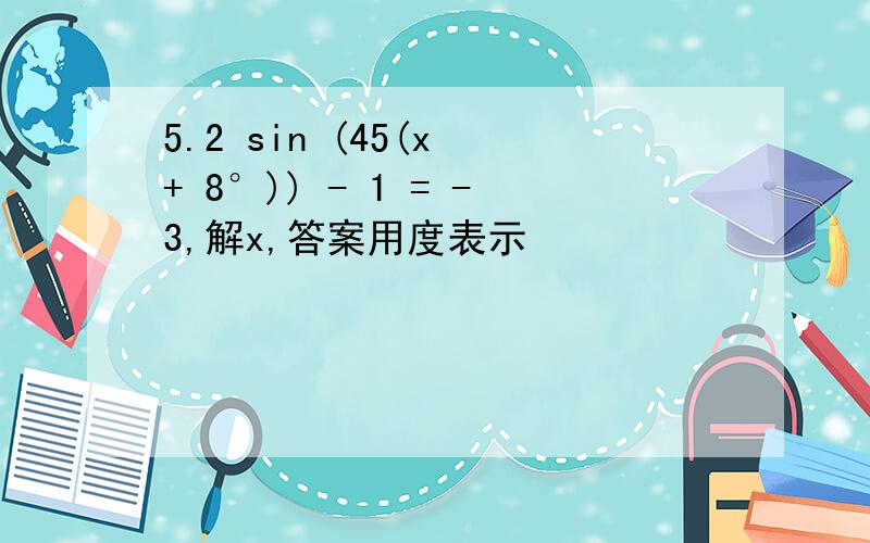 5.2 sin (45(x + 8°)) - 1 = -3,解x,答案用度表示