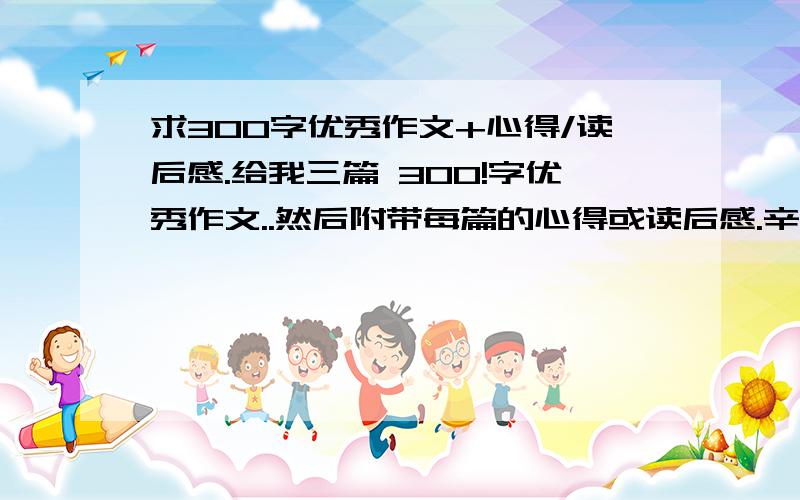 求300字优秀作文+心得/读后感.给我三篇 300!字优秀作文..然后附带每篇的心得或读后感.辛苦你们了.不要太夸张还有自夸的作文阿.记住要有 心得或 读后感.