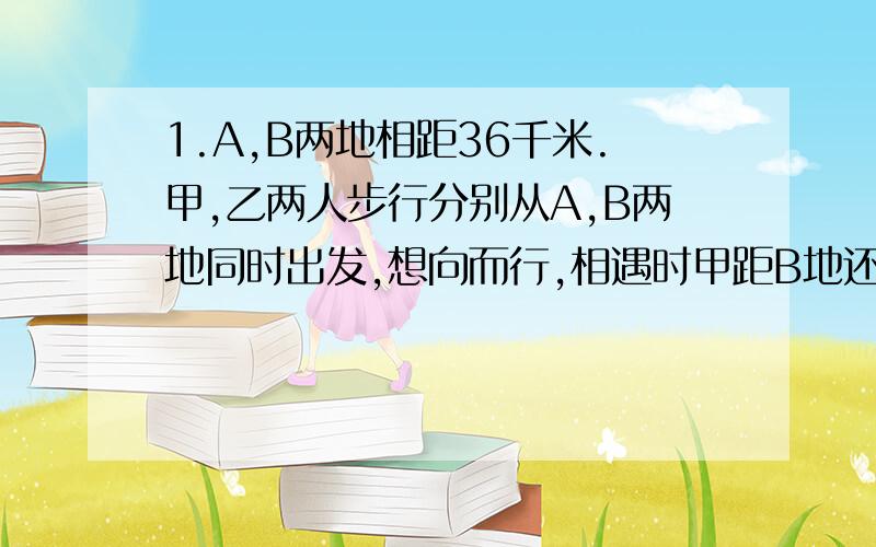 1.A,B两地相距36千米.甲,乙两人步行分别从A,B两地同时出发,想向而行,相遇时甲距B地还有16千米.相遇后继续前进时,甲到B地比乙到A地早1.8小时,求甲乙两人步行的速度.2.要在规定天数内修筑一段