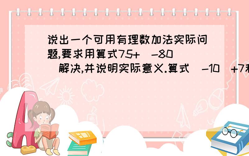 说出一个可用有理数加法实际问题,要求用算式75+（-80）解决,并说明实际意义.算式（-10）+7和的符号为———,和的绝对值是———,计算结果是———.三个不同的有理数（不同全同号）和1,请