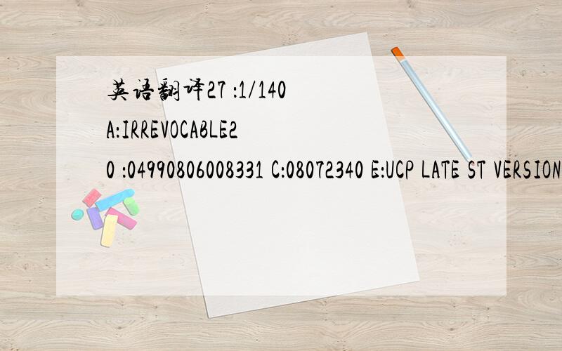 英语翻译27 ：1/140 A：IRREVOCABLE20 ：04990806008331 C：08072340 E：UCP LATE ST VERSION/31 D：DATE 080829 PLACE,CHINA51 A：//LOCAL PRINCIPAL OFFICEBKBABDDH50 ：M/S.SICILY GARMENTS LTD.54/8,WEST MADERTEK,SABUJBAGH,DHAKA,BANGLADESG.59 ：DO