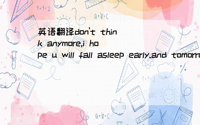 英语翻译don't think anymore,i hope u will fall asleep early.and tomorrow will be very cold,u should wear more clothes,understand?ok,have a good tonight.