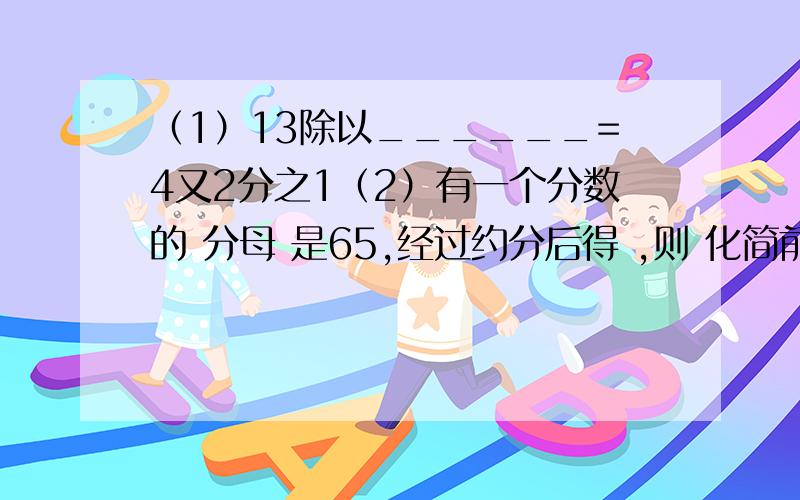 （1）13除以______=4又2分之1（2）有一个分数的 分母 是65,经过约分后得 ,则 化简前 的这个分数是_______（3）一个数的 4分之3 是 3分之4,则这个数是_______