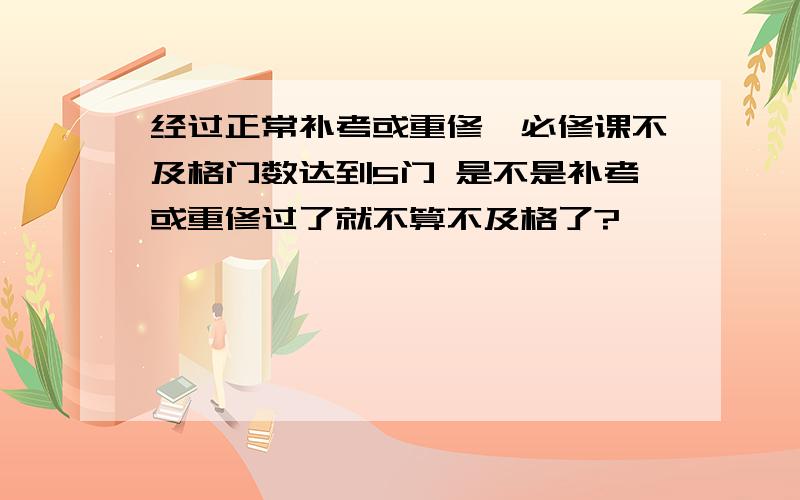 经过正常补考或重修,必修课不及格门数达到5门 是不是补考或重修过了就不算不及格了?