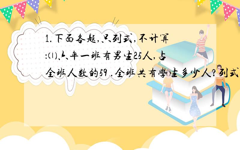 1.下面各题,只列式,不计算：⑴六年一班有男生25人,占全班人数的59 .全班共有学生多少人?列式：⑵小红有36枚邮票,小红的邮票是小林的6分之5 ,小明的邮票是小新的3分之4 .小明有多少枚邮票?