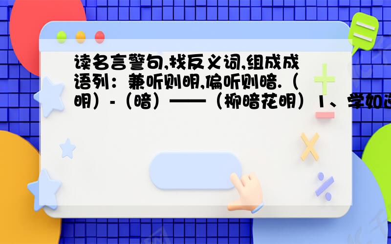 读名言警句,找反义词,组成成语列：兼听则明,偏听则暗.（明）-（暗）——（柳暗花明）1、学如逆水,不经则退.（）-（）——（）2、善学者,接人之长,以补其短.（）-（）——（）3、人之初,