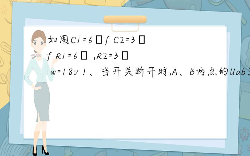 如图C1=6μf C2=3μf R1=6Ω ,R2=3Ω w=18v 1、当开关断开时,A、B两点的Uab为多少?2、当k闭合时,C1的带电量变化多少