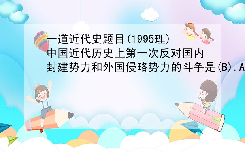 一道近代史题目(1995理)中国近代历史上第一次反对国内封建势力和外国侵略势力的斗争是(B).A三元里人民的斗争 B太平天国农民运动C义和团农民运动 D辛亥革命